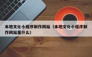 开原本地文化小程序制作网站（本地文化小程序制作网站是什么）