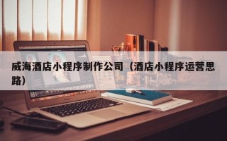 开原威海酒店小程序制作公司（酒店小程序运营思路）
