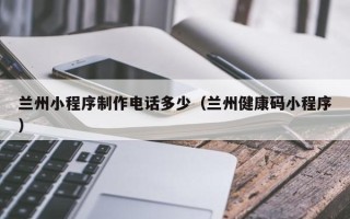 开原兰州小程序制作电话多少（兰州健康码小程序）