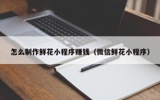 开原怎么制作鲜花小程序赚钱（微信鲜花小程序）